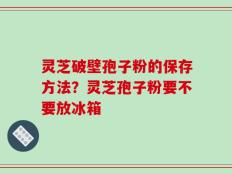 灵芝破壁孢子粉的保存方法？灵芝孢子粉要不要放冰箱