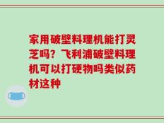 家用破壁料理机能打灵芝吗？飞利浦破壁料理机可以打硬物吗类似药材这种