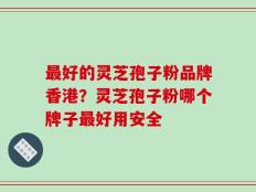 最好的灵芝孢子粉品牌香港？灵芝孢子粉哪个牌子最好用安全