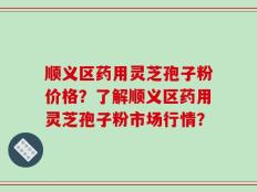 顺义区药用灵芝孢子粉价格？了解顺义区药用灵芝孢子粉市场行情？