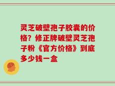 灵芝破壁孢子胶囊的价格？修正牌破壁灵芝孢子粉《官方价格》到底多少钱一盒