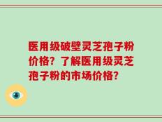 医用级破壁灵芝孢子粉价格？了解医用级灵芝孢子粉的市场价格？