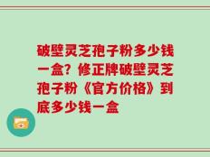 破壁灵芝孢子粉多少钱一盒？修正牌破壁灵芝孢子粉《官方价格》到底多少钱一盒