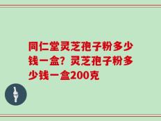 同仁堂灵芝孢子粉多少钱一盒？灵芝孢子粉多少钱一盒200克