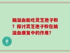 脑溢血能吃灵芝孢子粉？探讨灵芝孢子粉在脑溢血康复中的作用？