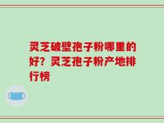 灵芝破壁孢子粉哪里的好？灵芝孢子粉产地排行榜