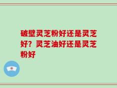 破壁灵芝粉好还是灵芝好？灵芝油好还是灵芝粉好