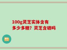 100g灵芝实体含有多少多糖？灵芝含硒吗