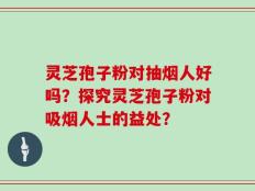 灵芝孢子粉对抽烟人好吗？探究灵芝孢子粉对吸烟人士的益处？