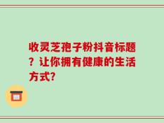收灵芝孢子粉抖音标题？让你拥有健康的生活方式？