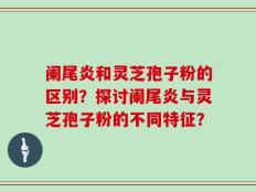 阑尾炎和灵芝孢子粉的区别？探讨阑尾炎与灵芝孢子粉的不同特征？