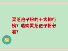 灵芝孢子粉的十大排行榜？选购灵芝孢子粉必看？