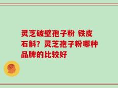 灵芝破壁孢子粉 铁皮石斛？灵芝孢子粉哪种品牌的比较好