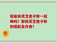 梨能和灵芝孢子粉一起喝吗？梨和灵芝孢子粉的搭配及作用？