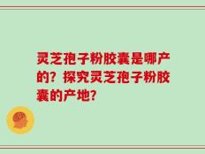 灵芝孢子粉胶囊是哪产的？探究灵芝孢子粉胶囊的产地？