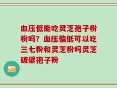 血压低能吃灵芝孢子粉粉吗？血压偏低可以吃三七粉和灵芝粉吗灵芝破壁孢子粉