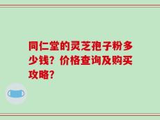 同仁堂的灵芝孢子粉多少钱？价格查询及购买攻略？