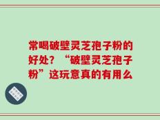 常喝破壁灵芝孢子粉的好处？“破壁灵芝孢子粉”这玩意真的有用么