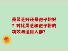 是灵芝好还是孢子粉好？对比灵芝和孢子粉的功效与适用人群？