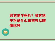 灵芝孢子粉片？灵芝孢子粉是什么东西可以随便吃吗