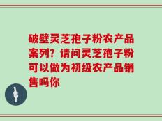 破壁灵芝孢子粉农产品案列？请问灵芝孢子粉可以做为初级农产品销售吗你