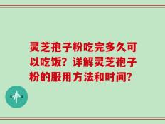灵芝孢子粉吃完多久可以吃饭？详解灵芝孢子粉的服用方法和时间？