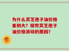 为什么灵芝孢子油价格差别大？探究灵芝孢子油价格波动的原因？