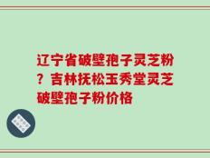 辽宁省破壁孢子灵芝粉？吉林抚松玉秀堂灵芝破壁孢子粉价格