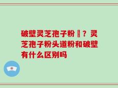 破壁灵芝孢子粉晈？灵芝孢子粉头道粉和破壁有什么区别吗