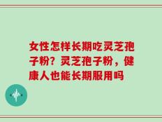 女性怎样长期吃灵芝孢子粉？灵芝孢子粉，健康人也能长期服用吗