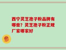 西宁灵芝孢子粉品牌有哪些？灵芝孢子粉正规厂家哪家好