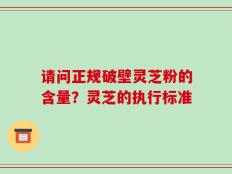 请问正规破壁灵芝粉的含量？灵芝的执行标准