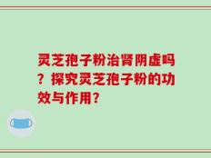 灵芝孢子粉治肾阴虚吗？探究灵芝孢子粉的功效与作用？