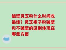破壁灵芝粉什么时间吃最佳？灵芝袍子粉破壁和不破壁的区别体现在哪些方面
