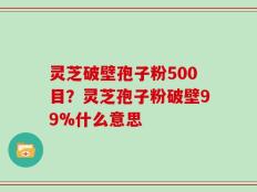 灵芝破壁孢子粉500目？灵芝孢子粉破壁99%什么意思