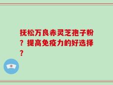 抚松万良赤灵芝孢子粉？提高免疫力的好选择？