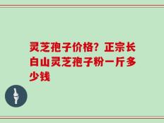 灵芝孢子价格？正宗长白山灵芝孢子粉一斤多少钱