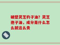 破壁灵芝豹子油？灵芝孢子油，成分是什么怎么就这么贵