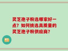 灵芝孢子粉选哪家好一点？如何挑选高质量的灵芝孢子粉供应商？