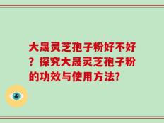 大晟灵芝孢子粉好不好？探究大晟灵芝孢子粉的功效与使用方法？