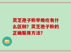 灵芝孢子粉早晚吃有什么区别？灵芝孢子粉的正确服用方法？