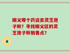 顺义哪个药店卖灵芝孢子粉？寻找顺义区的灵芝孢子粉销售点？
