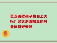 灵芝破壁孢子粉会上火吗？灵芝泡酒喝真的对身体有好处吗
