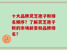 十大品牌灵芝孢子粉排名顺序？了解灵芝孢子粉的市场前景和品牌排名？
