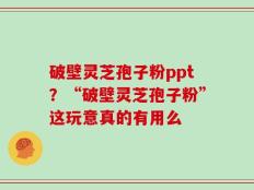 破壁灵芝孢子粉ppt？“破壁灵芝孢子粉”这玩意真的有用么