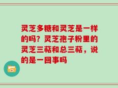 灵芝多糖和灵芝是一样的吗？灵芝孢子粉里的灵芝三萜和总三萜，说的是一回事吗