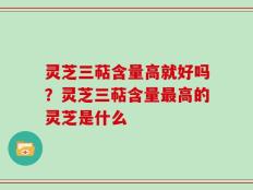 灵芝三萜含量高就好吗？灵芝三萜含量最高的灵芝是什么