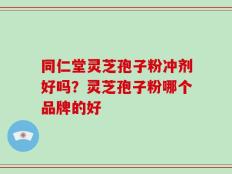 同仁堂灵芝孢子粉冲剂好吗？灵芝孢子粉哪个品牌的好