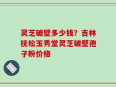 灵芝破壁多少钱？吉林抚松玉秀堂灵芝破壁孢子粉价格