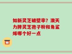 如新灵芝破壁率？澳天力牌灵芝孢子粉和角鲨烯哪个好一点